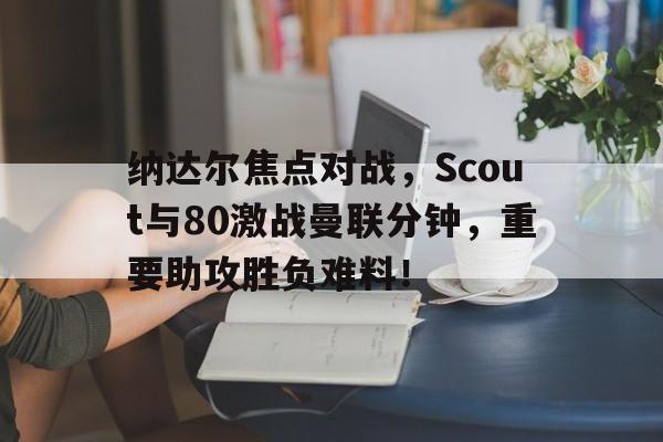 关于纳达尔焦点对战，Scout与80激战曼联分钟，重要助攻胜负难料！的信息-开云娱乐下载网站