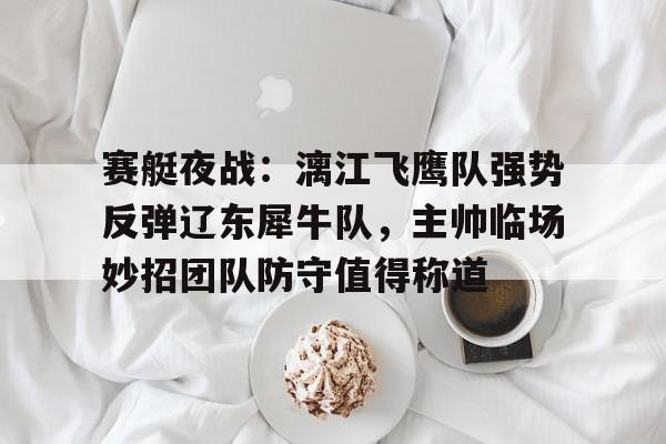 赛艇夜战：漓江飞鹰队强势反弹辽东犀牛队，主帅临场妙招团队防守值得称道(鹰击21最大射程)-开云下载